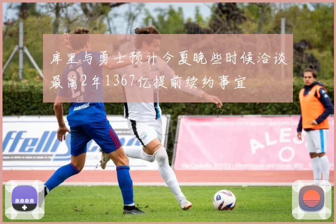 库里与勇士预计今夏晚些时候洽谈最高2年1367亿提前续约事宜