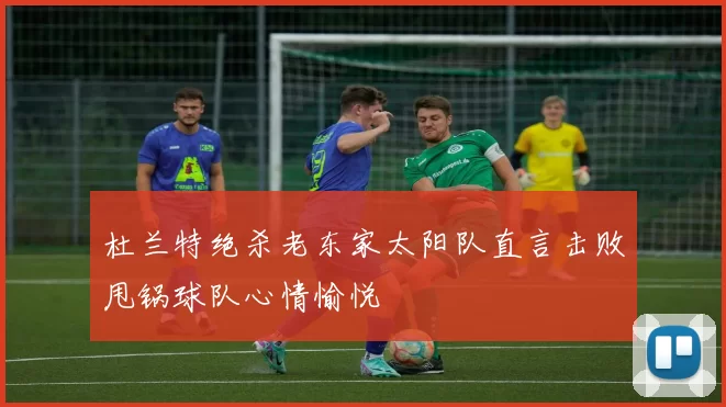 杜兰特绝杀老东家太阳队直言击败甩锅球队心情愉悦