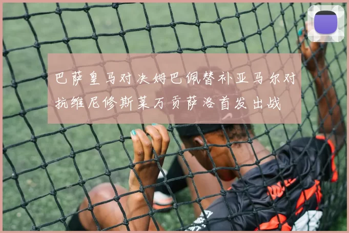 巴萨皇马对决姆巴佩替补亚马尔对抗维尼修斯莱万贡萨洛首发出战