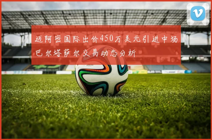 迈阿密国际出价450万美元引进中场巴尔塔萨尔交易动态分析