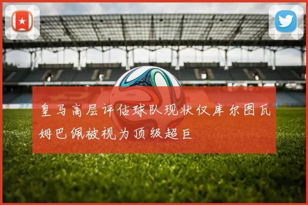 皇马高层评估球队现状仅库尔图瓦姆巴佩被视为顶级超巨