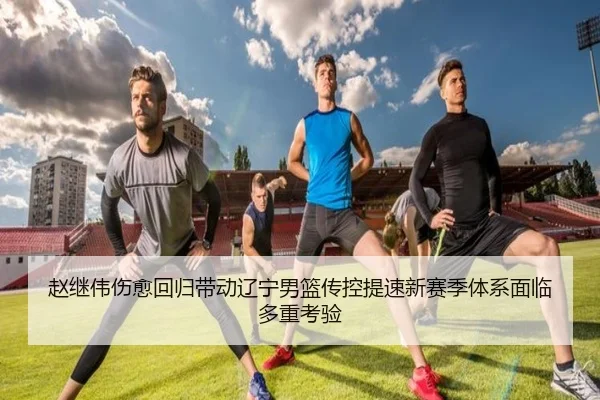 赵继伟伤愈回归带动辽宁男篮传控提速新赛季体系面临多重考验